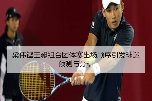 梁伟铿王昶组合团体赛出场顺序引发球迷预测与分析