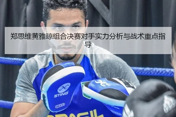 郑思维黄雅琼组合决赛对手实力分析与战术重点指导