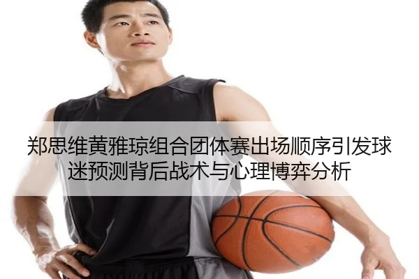 郑思维黄雅琼组合团体赛出场顺序引发球迷预测背后战术与心理博弈分析